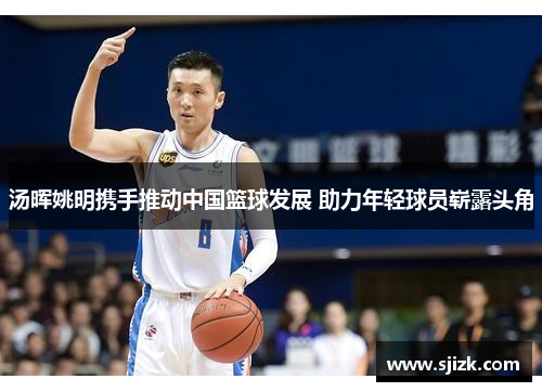 汤晖姚明携手推动中国篮球发展 助力年轻球员崭露头角