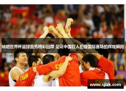 姚明世界杯篮球首秀精彩回顾 见证中国巨人初登国际赛场的辉煌瞬间