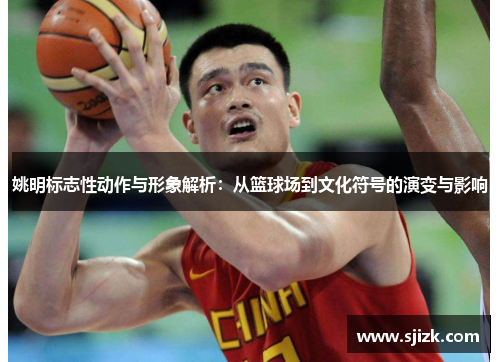 姚明标志性动作与形象解析：从篮球场到文化符号的演变与影响