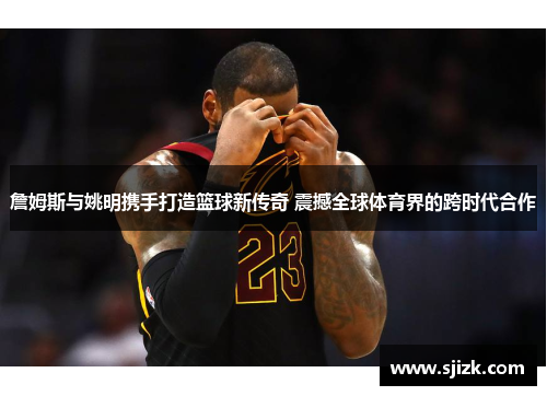 詹姆斯与姚明携手打造篮球新传奇 震撼全球体育界的跨时代合作
