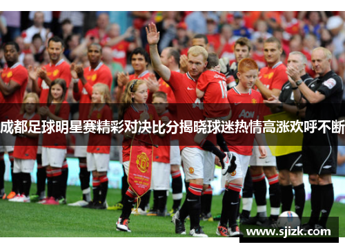成都足球明星赛精彩对决比分揭晓球迷热情高涨欢呼不断
