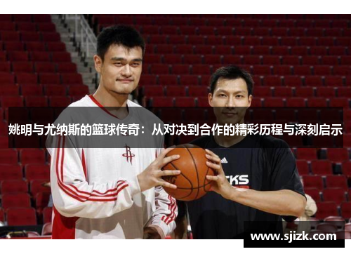 姚明与尤纳斯的篮球传奇：从对决到合作的精彩历程与深刻启示