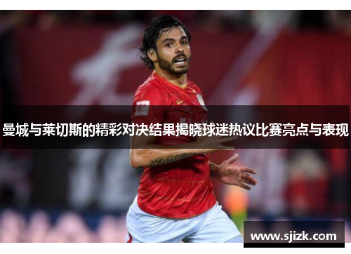 曼城与莱切斯的精彩对决结果揭晓球迷热议比赛亮点与表现