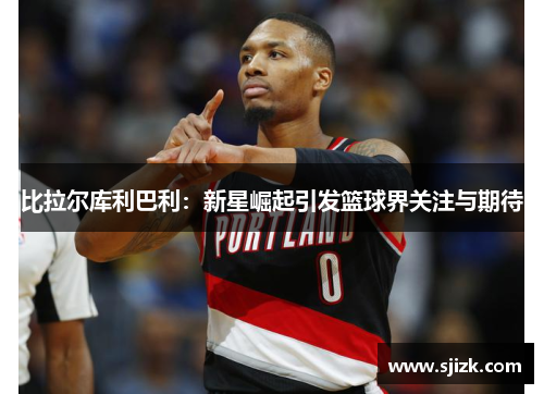 比拉尔库利巴利：新星崛起引发篮球界关注与期待