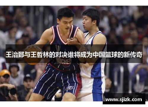 王治郅与王哲林的对决谁将成为中国篮球的新传奇